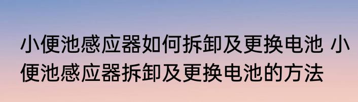 小便池感应器如何拆卸及更换电池 小便池感应器拆卸及更换电池的方法