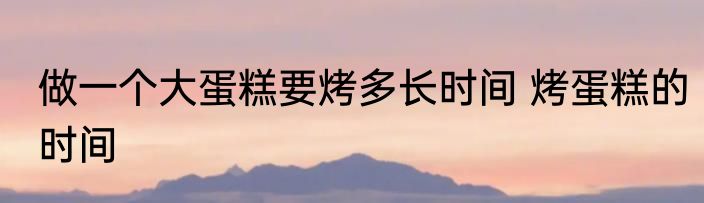 做一个大蛋糕要烤多长时间 烤蛋糕的时间