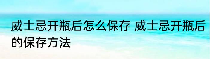 威士忌开瓶后怎么保存 威士忌开瓶后的保存方法