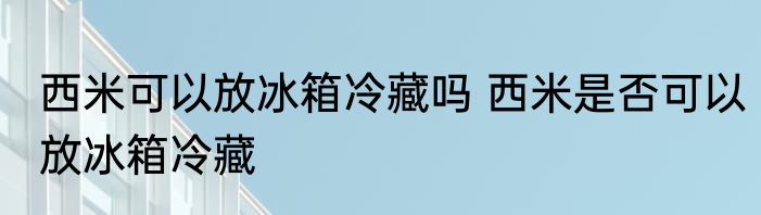 西米可以放冰箱冷藏吗 西米是否可以放冰箱冷藏