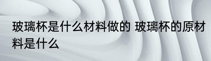 玻璃杯是什么材料做的 玻璃杯的原材料是什么