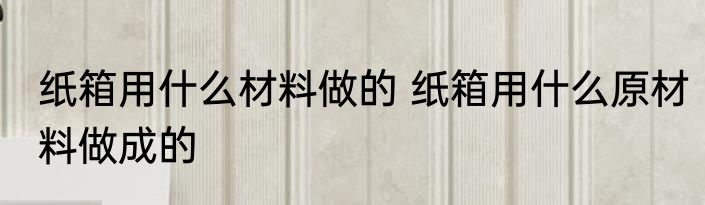 纸箱用什么材料做的 纸箱用什么原材料做成的