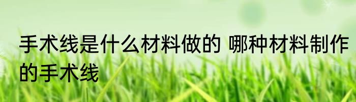 手术线是什么材料做的 哪种材料制作的手术线