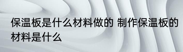 保温板是什么材料做的 制作保温板的材料是什么