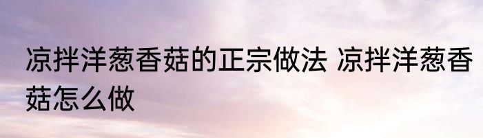 凉拌洋葱香菇的正宗做法 凉拌洋葱香菇怎么做