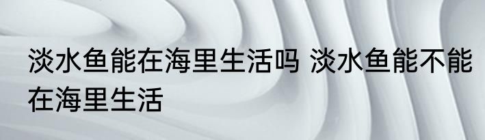 淡水鱼能在海里生活吗 淡水鱼能不能在海里生活