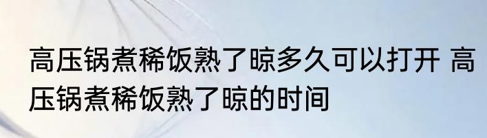 高压锅煮稀饭熟了晾多久可以打开 高压锅煮稀饭熟了晾的时间