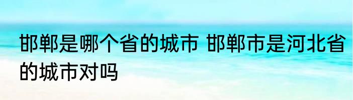 邯郸是哪个省的城市 邯郸市是河北省的城市对吗