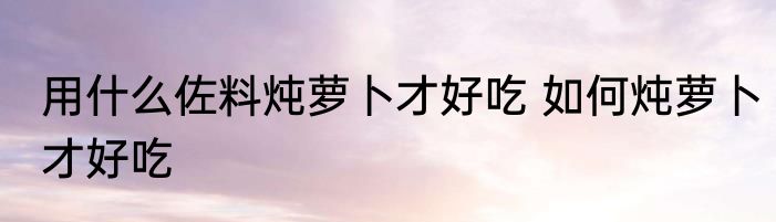 用什么佐料炖萝卜才好吃 如何炖萝卜才好吃