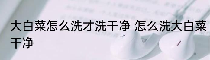 大白菜怎么洗才洗干净 怎么洗大白菜干净