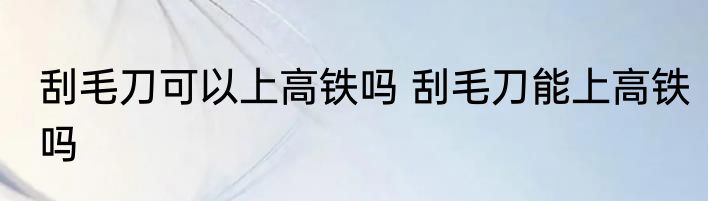 刮毛刀可以上高铁吗 刮毛刀能上高铁吗