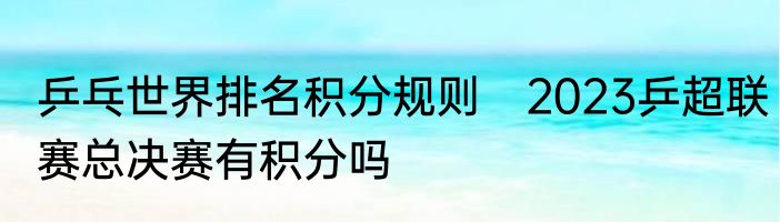 乒乓世界排名积分规则　2023乒超联赛总决赛有积分吗