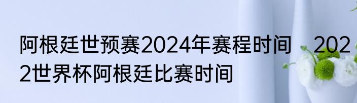 阿根廷世预赛2024年赛程时间　2022世界杯阿根廷比赛时间