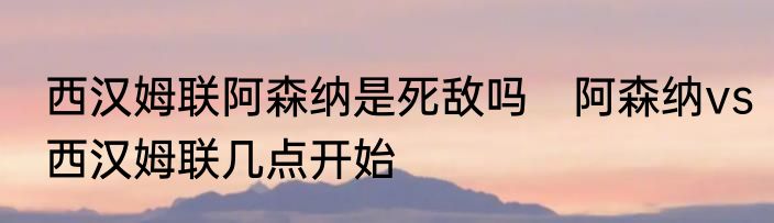 西汉姆联阿森纳是死敌吗　阿森纳vs西汉姆联几点开始