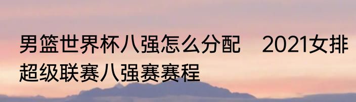 男篮世界杯八强怎么分配　2021女排超级联赛八强赛赛程