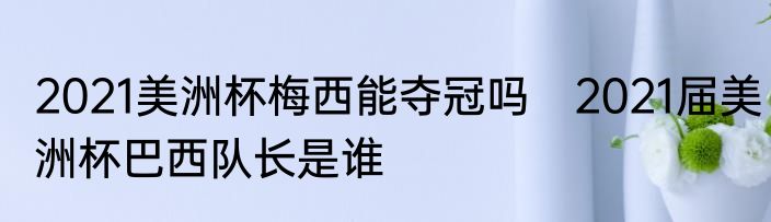2021美洲杯梅西能夺冠吗　2021届美洲杯巴西队长是谁