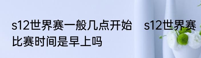s12世界赛一般几点开始　s12世界赛比赛时间是早上吗