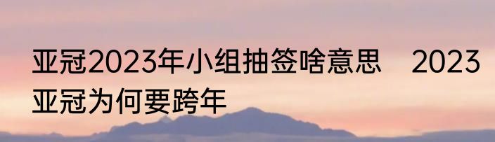 亚冠2023年小组抽签啥意思　2023亚冠为何要跨年