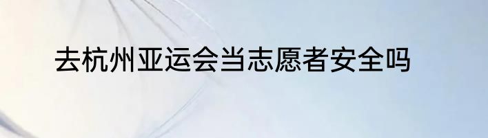 去杭州亚运会当志愿者安全吗