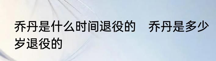 乔丹是什么时间退役的　乔丹是多少岁退役的