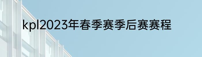 kpl2023年春季赛季后赛赛程