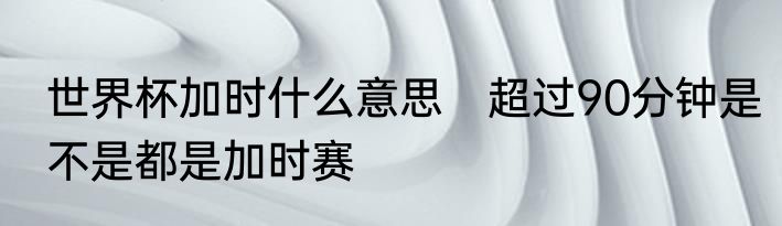 世界杯加时什么意思　超过90分钟是不是都是加时赛