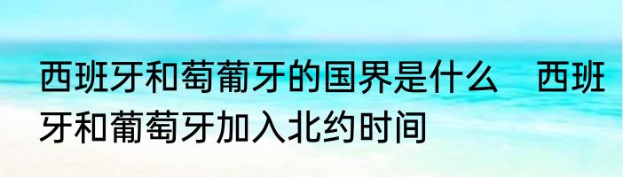 西班牙和萄葡牙的国界是什么　西班牙和葡萄牙加入北约时间