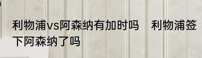 利物浦vs阿森纳有加时吗　利物浦签下阿森纳了吗