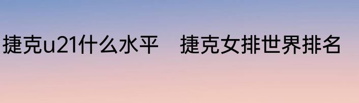 捷克u21什么水平　捷克女排世界排名