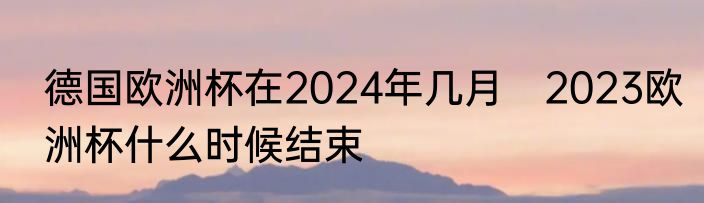 德国欧洲杯在2024年几月　2023欧洲杯什么时候结束