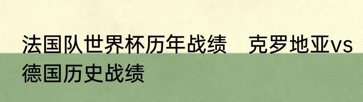法国队世界杯历年战绩　克罗地亚vs德国历史战绩