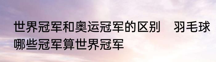世界冠军和奥运冠军的区别　羽毛球哪些冠军算世界冠军