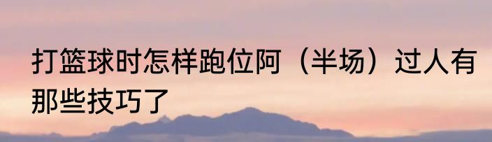 打篮球时怎样跑位阿（半场）过人有那些技巧了