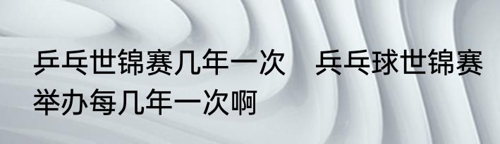 乒乓世锦赛几年一次　兵乓球世锦赛举办每几年一次啊