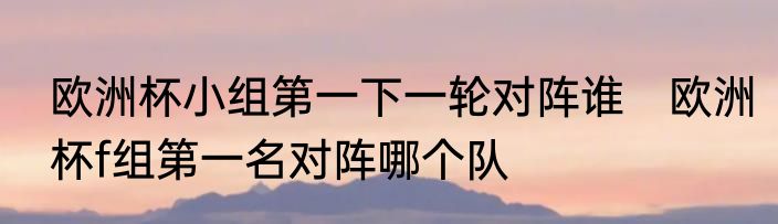 欧洲杯小组第一下一轮对阵谁　欧洲杯f组第一名对阵哪个队