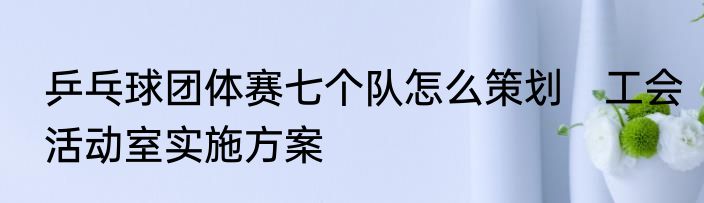 乒乓球团体赛七个队怎么策划　工会活动室实施方案