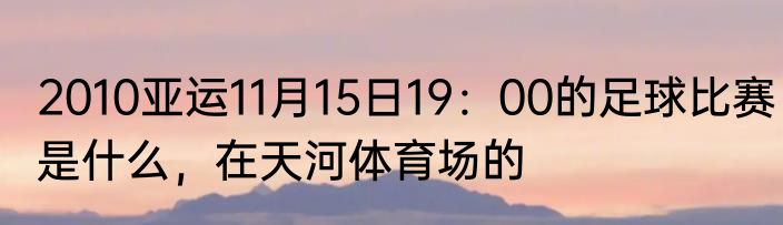 2010亚运11月15日19：00的足球比赛是什么，在天河体育场的