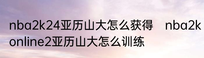 nba2k24亚历山大怎么获得　nba2konline2亚历山大怎么训练