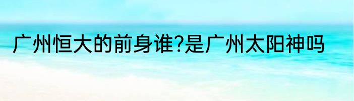 广州恒大的前身谁?是广州太阳神吗