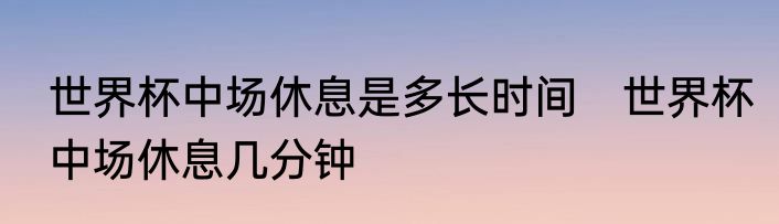 世界杯中场休息是多长时间　世界杯中场休息几分钟