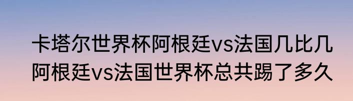 卡塔尔世界杯阿根廷vs法国几比几　阿根廷vs法国世界杯总共踢了多久