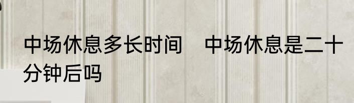 中场休息多长时间　中场休息是二十分钟后吗