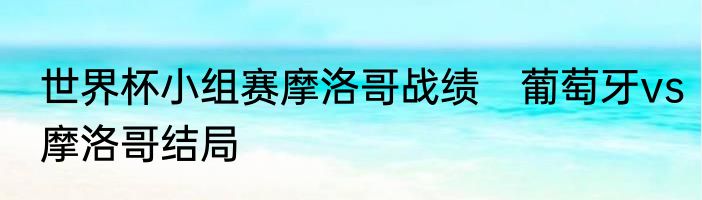 世界杯小组赛摩洛哥战绩　葡萄牙vs摩洛哥结局