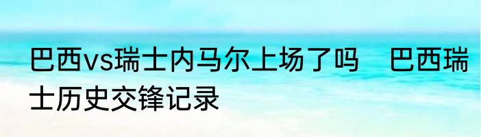 巴西vs瑞士内马尔上场了吗　巴西瑞士历史交锋记录