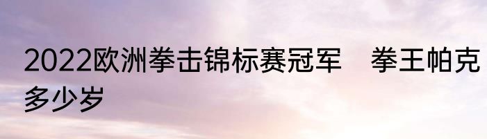 2022欧洲拳击锦标赛冠军　拳王帕克多少岁