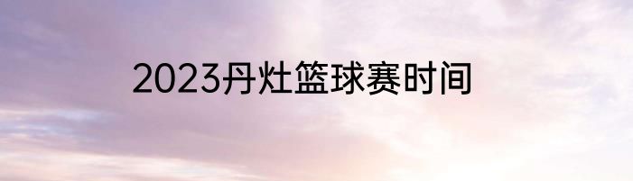 2023丹灶篮球赛时间