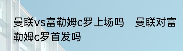曼联vs富勒姆c罗上场吗　曼联对富勒姆c罗首发吗