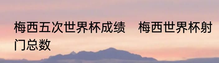 梅西五次世界杯成绩　梅西世界杯射门总数