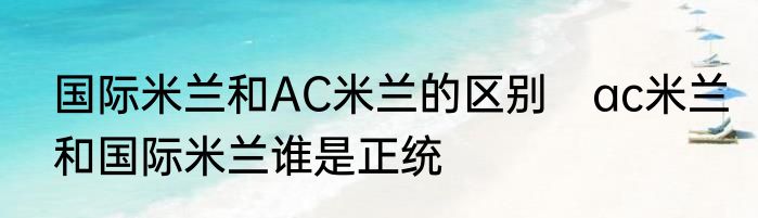 国际米兰和AC米兰的区别　ac米兰和国际米兰谁是正统