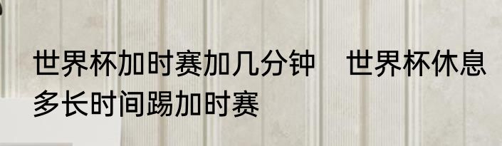 世界杯加时赛加几分钟　世界杯休息多长时间踢加时赛